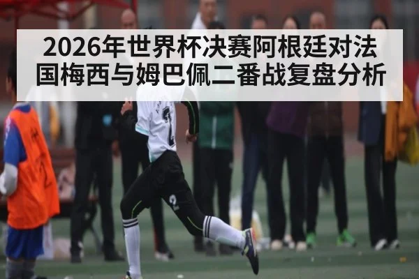 2026年世界杯决赛阿根廷对法国梅西与姆巴佩二番战复盘分析
