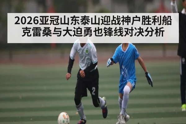 2026亚冠山东泰山迎战神户胜利船 克雷桑与大迫勇也锋线对决分析